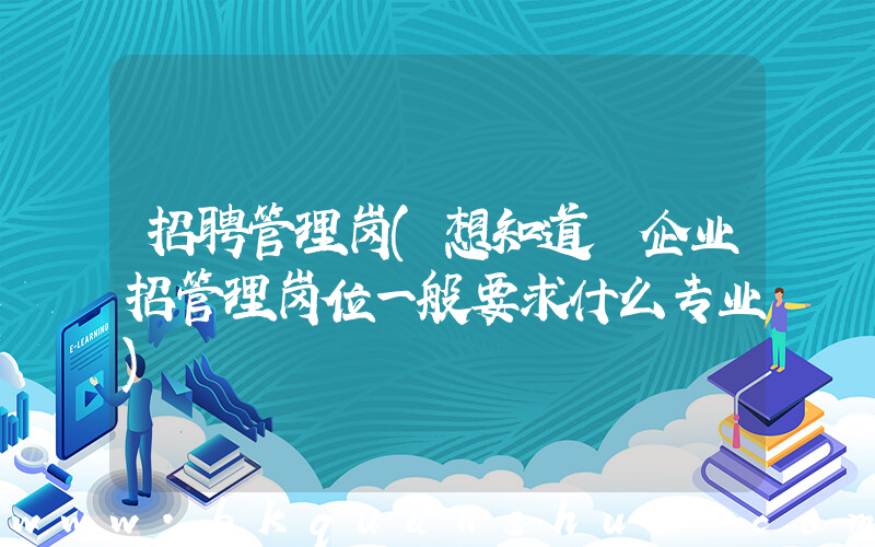 招聘管理岗(想知道 企业招管理岗位一般要求什么专业)